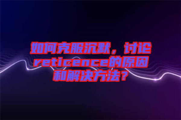 如何克服沉默，討論reticence的原因和解決方法？