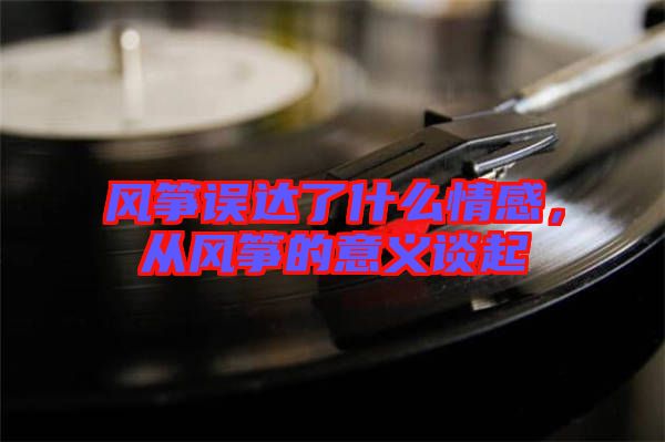 風(fēng)箏誤達(dá)了什么情感，從風(fēng)箏的意義談起
