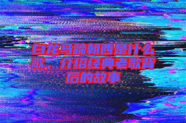 白龍馬蹄朝西是什么歌，介紹經(jīng)典老歌背后的故事
