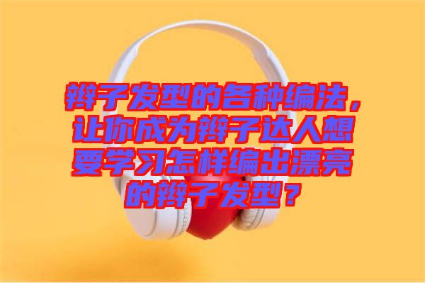 辮子發(fā)型的各種編法，讓你成為辮子達人想要學(xué)習(xí)怎樣編出漂亮的辮子發(fā)型？