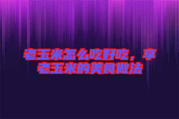老玉米怎么吃好吃，享老玉米的美食做法