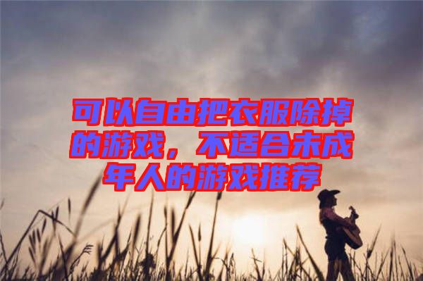 可以自由把衣服除掉的游戲，不適合未成年人的游戲推薦