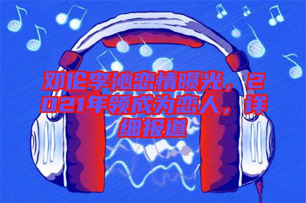 鄧倫李沁戀情曝光，2021年領(lǐng)成為戀人，詳細(xì)報(bào)道
