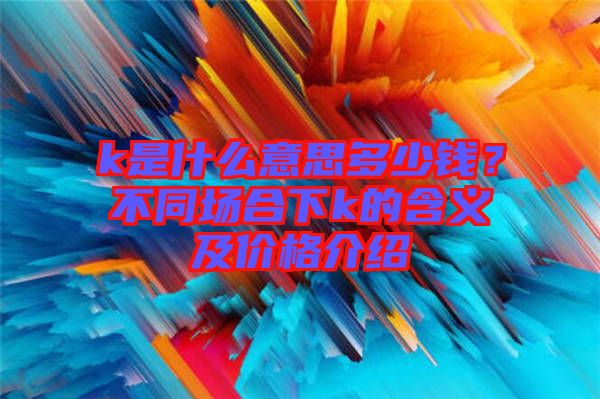 k是什么意思多少錢？不同場(chǎng)合下k的含義及價(jià)格介紹