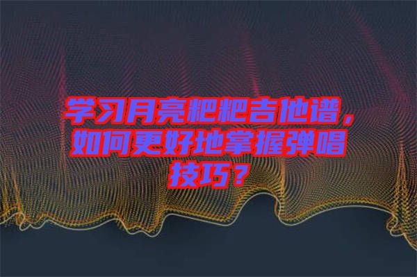 學(xué)習(xí)月亮粑粑吉他譜，如何更好地掌握彈唱技巧？