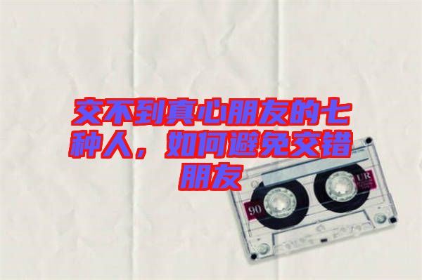 交不到真心朋友的七種人，如何避免交錯(cuò)朋友