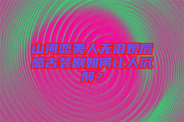 山河戀美人無(wú)淚觀后感古裝劇如何讓人沉醉？