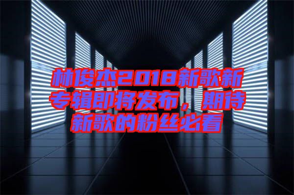林俊杰2018新歌新專輯即將發(fā)布，期待新歌的粉絲必看