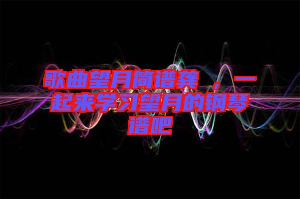 歌曲望月簡譜龔玥，一起來學(xué)習望月的鋼琴譜吧