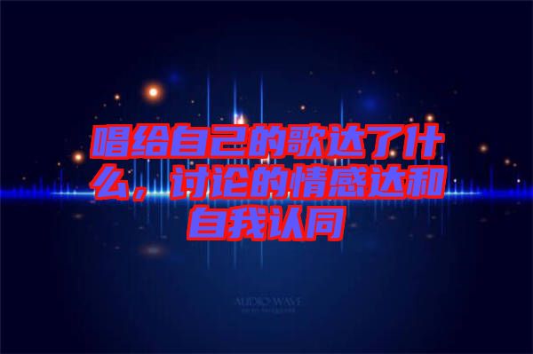 唱給自己的歌達了什么，討論的情感達和自我認同