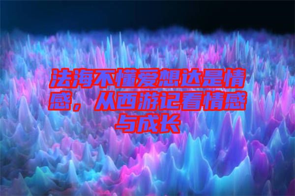 法海不懂愛想達是情感，從西游記看情感與成長