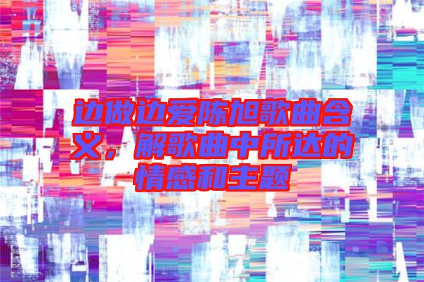 邊做邊愛陳旭歌曲含義，解歌曲中所達(dá)的情感和主題