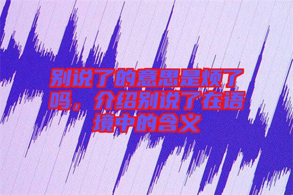 別說了的意思是煩了嗎，介紹別說了在語境中的含義