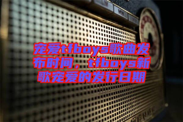 寵愛(ài)tfboys歌曲發(fā)布時(shí)間，tfboys新歌寵愛(ài)的發(fā)行日期