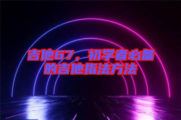 吉他67，初學(xué)者必備的吉他指法方法