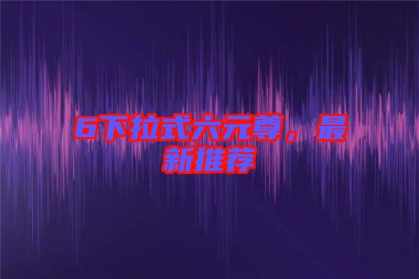 6下拉式六元尊，最新推薦