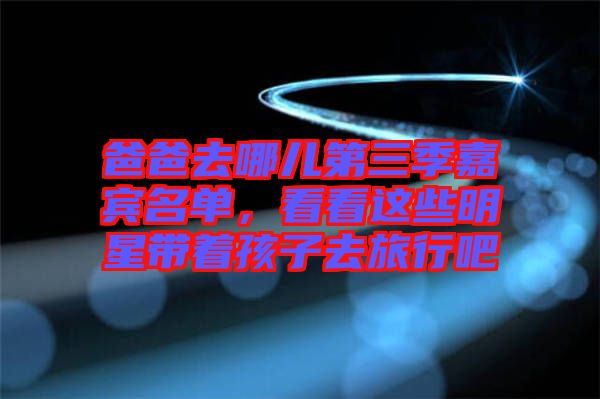 爸爸去哪兒第三季嘉賓名單，看看這些明星帶著孩子去旅行吧