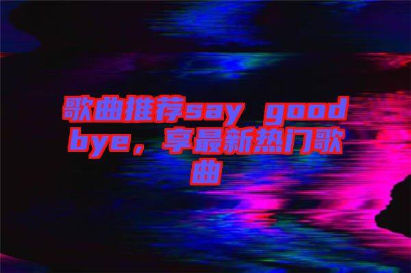 歌曲推薦say goodbye，享最新熱門歌曲