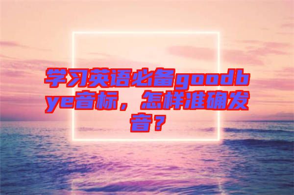 學(xué)習(xí)英語必備goodbye音標(biāo)，怎樣準(zhǔn)確發(fā)音？