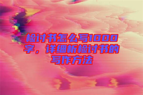 檢討書怎么寫1000字，詳細析檢討書的寫作方法