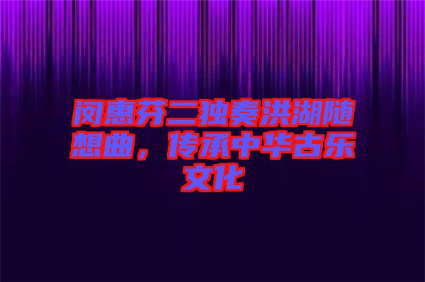閔惠芬二獨奏洪湖隨想曲，傳承中華古樂文化