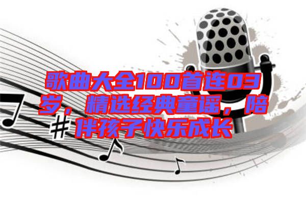 歌曲大全100首連03歲，精選經(jīng)典童謠，陪伴孩子快樂成長