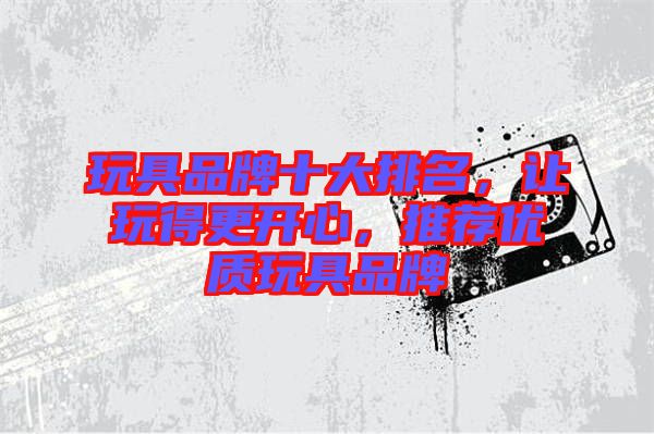玩具品牌十大排名，讓玩得更開心，推薦優(yōu)質(zhì)玩具品牌