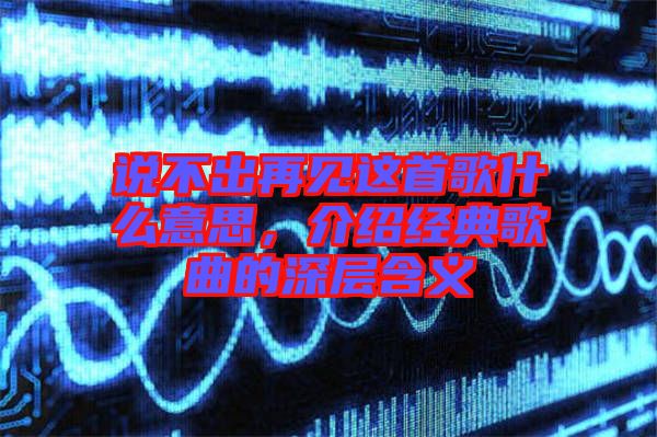 說(shuō)不出再見(jiàn)這首歌什么意思，介紹經(jīng)典歌曲的深層含義