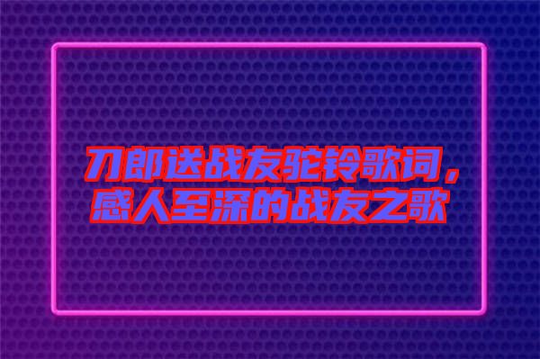 刀郎送戰(zhàn)友駝鈴歌詞，感人至深的戰(zhàn)友之歌
