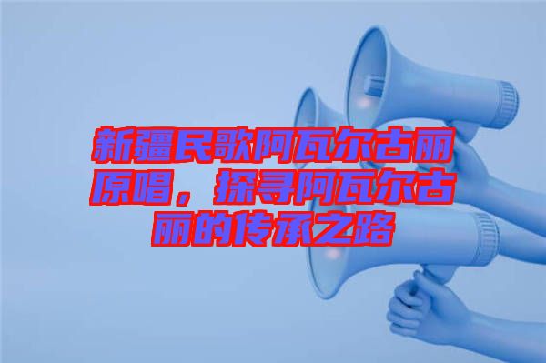 新疆民歌阿瓦爾古麗原唱，探尋阿瓦爾古麗的傳承之路