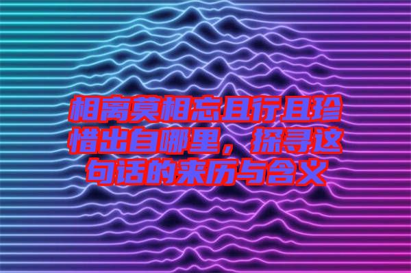 相離莫相忘且行且珍惜出自哪里，探尋這句話的來(lái)歷與含義