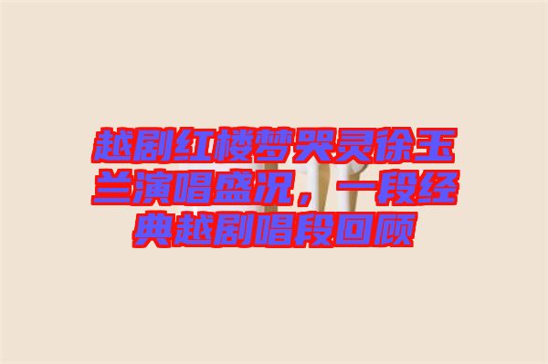 越劇紅樓夢(mèng)哭靈徐玉蘭演唱盛況，一段經(jīng)典越劇唱段回顧
