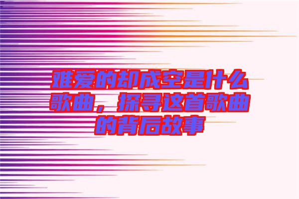 難愛(ài)的卻成空是什么歌曲，探尋這首歌曲的背后故事