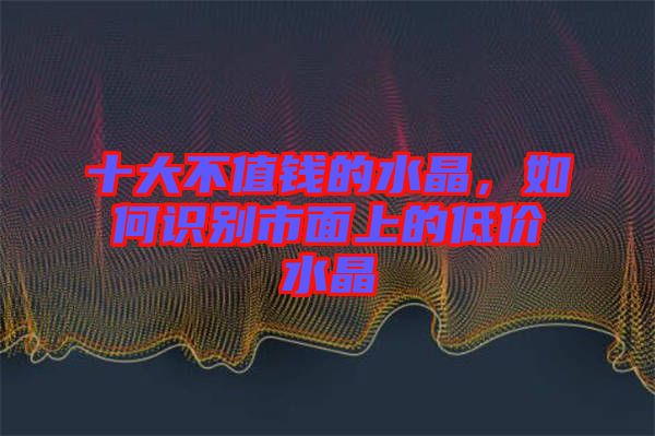 十大不值錢的水晶，如何識別市面上的低價水晶