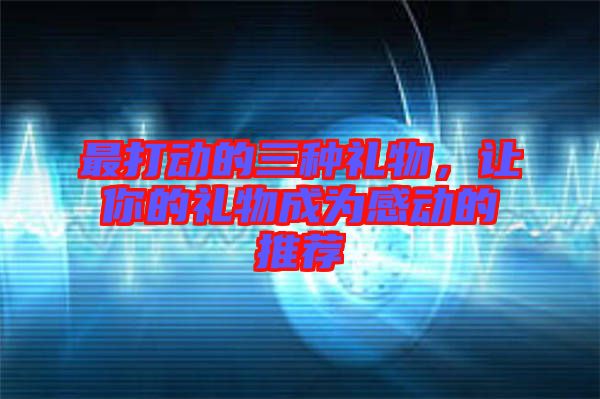 最打動(dòng)的三種禮物，讓你的禮物成為感動(dòng)的推薦