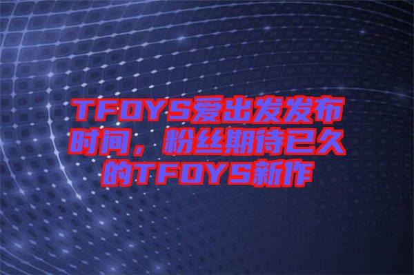 TFOYS愛出發(fā)發(fā)布時(shí)間，粉絲期待已久的TFOYS新作