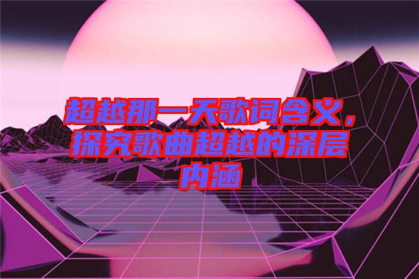 超越那一天歌詞含義，探究歌曲超越的深層內(nèi)涵