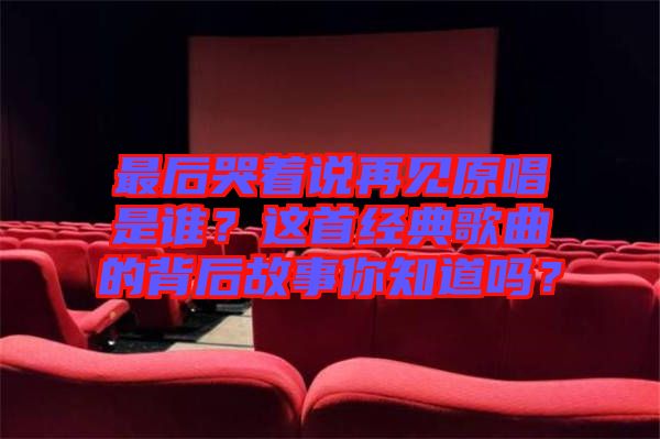 最后哭著說再見原唱是誰？這首經(jīng)典歌曲的背后故事你知道嗎？