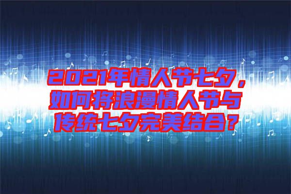 2021年情人節(jié)七夕，如何將浪漫情人節(jié)與傳統(tǒng)七夕完美結(jié)合？