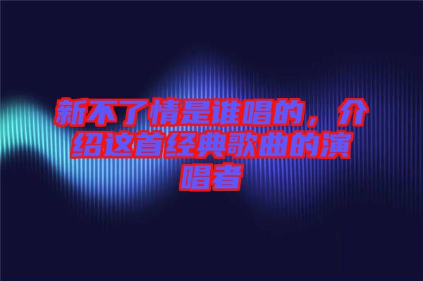 新不了情是誰(shuí)唱的，介紹這首經(jīng)典歌曲的演唱者