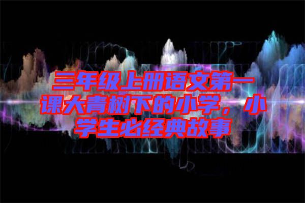 三年級上冊語文第一課大青樹下的小學(xué)，小學(xué)生必經(jīng)典故事