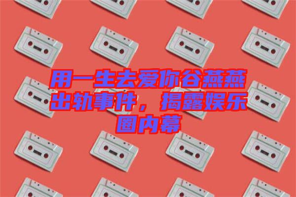 用一生去愛你谷燕燕出軌事件，揭露娛樂圈內(nèi)幕
