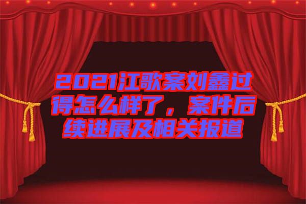 2021江歌案劉鑫過得怎么樣了，案件后續(xù)進(jìn)展及相關(guān)報(bào)道