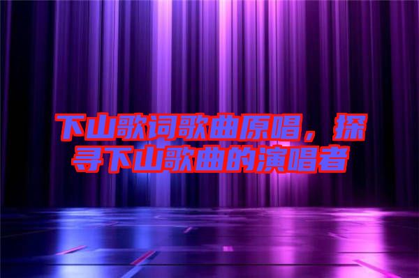 下山歌詞歌曲原唱，探尋下山歌曲的演唱者