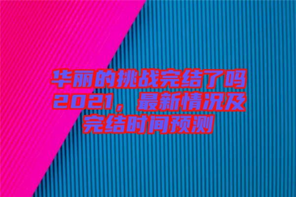 華麗的挑戰(zhàn)完結(jié)了嗎2021，最新情況及完結(jié)時(shí)間預(yù)測(cè)