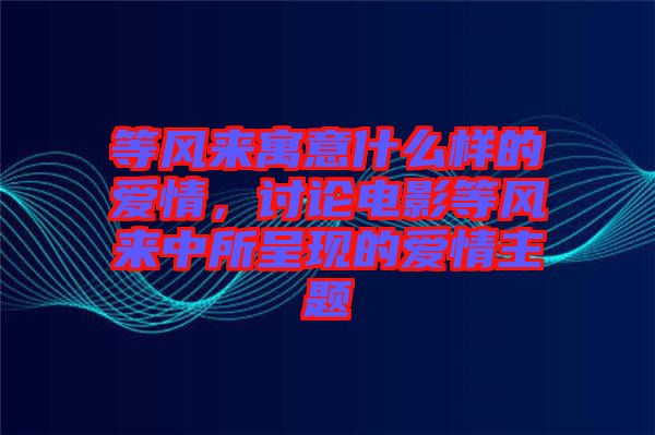 等風來寓意什么樣的愛情，討論電影等風來中所呈現(xiàn)的愛情主題