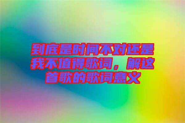 到底是時(shí)間不對(duì)還是我不值得歌詞，解這首歌的歌詞意義
