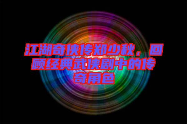 江湖奇?zhèn)b傳鄭少秋，回顧經(jīng)典武俠劇中的傳奇角色
