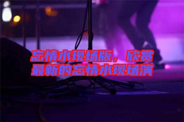 忘情水現(xiàn)場(chǎng)版，欣賞最新的忘情水現(xiàn)場(chǎng)演