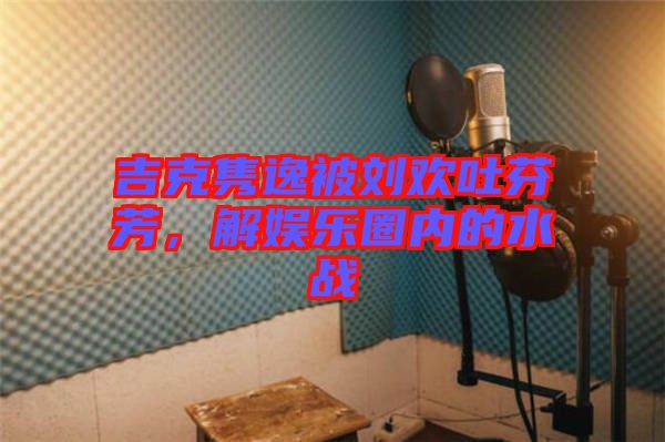 吉克雋逸被劉歡吐芬芳，解娛樂(lè)圈內(nèi)的水戰(zhàn)